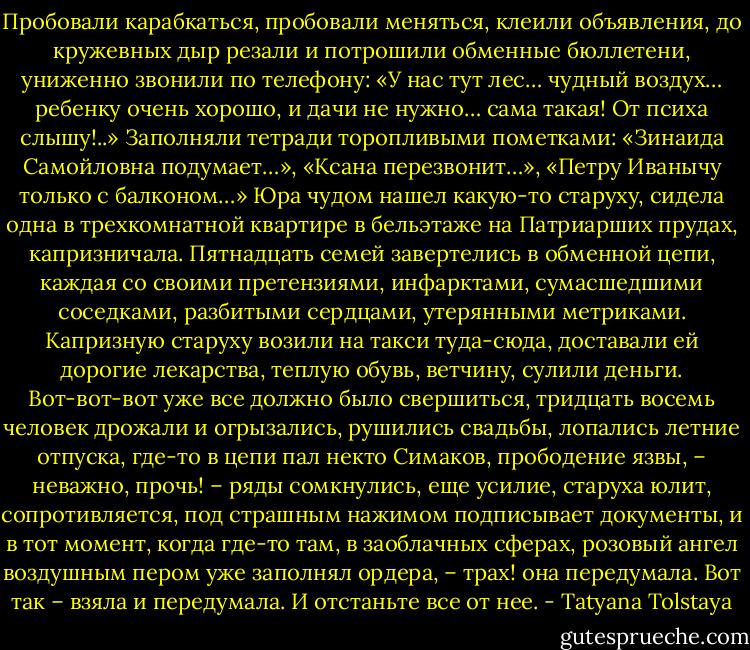 Пробовали карабкаться, пробовали меняться, клеили объявления, до кружевных дыр резали и потрошили обменные бюллетени, униженно звонили по телефону: «У нас тут лес… чудный воздух… ребенку очень хорошо, и дачи не нужно… сама такая! От психа слышу!..» Заполняли тетради торопливыми пометками: «Зинаида Самойловна подумает…», «Ксана перезвонит…», «Петру Иванычу только с балконом…» Юра чудом нашел какую-то старуху, сидела одна в трехкомнатной квартире в бельэтаже на Патриарших прудах, капризничала. Пятнадцать семей завертелись в обменной цепи, каждая со своими претензиями, инфарктами, сумасшедшими соседками, разбитыми сердцами, утерянными метриками. Капризную старуху возили на такси туда-сюда, доставали ей дорогие лекарства, теплую обувь, ветчину, сулили деньги. Вот-вот-вот уже все должно было свершиться, тридцать восемь человек дрожали и огрызались, рушились свадьбы, лопались летние отпуска, где-то в цепи пал некто Симаков, прободение язвы, – неважно, прочь! – ряды сомкнулись, еще усилие, старуха юлит, сопротивляется, под страшным нажимом подписывает документы, и в тот момент, когда где-то там, в заоблачных сферах, розовый ангел воздушным пером уже заполнял ордера, – трах! она передумала. Вот так – взяла и передумала. И отстаньте все от нее. - Tatyana Tolstaya