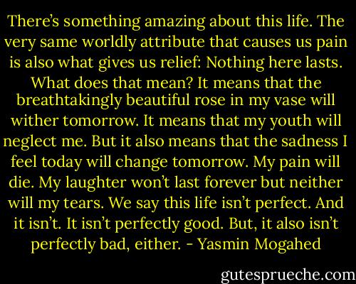 There’s something amazing about this life. The very same worldly attribute that causes us pain is also what gives us relief: Nothing here lasts. What does that mean? It means that the breathtakingly beautiful rose in my vase will wither tomorrow. It means that my youth will neglect me. But it also means that the sadness I feel today will change tomorrow. My pain will die. My laughter won’t last forever but neither will my tears. We say this life isn’t perfect. And it isn’t. It isn’t perfectly good. But, it also isn’t perfectly bad, either. - Yasmin Mogahed