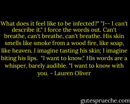 What does it feel like to be infected?"<br />"I-- I can't describe it." I force the words out. Can't breathe, can't breathe, can't breathe. His skin smells like smoke from a wood fire, like soap, like heaven. I imagine tasting his skin; I imagine biting his lips. <br />"I want to know." His words are a whisper, barely audible. "I want to know with you. - Lauren Oliver