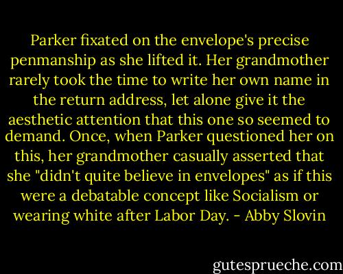 Parker fixated on the envelope's precise penmanship as she lifted it. Her grandmother rarely took the time to write her own name in the return address, let alone give it the aesthetic attention that this one so seemed to demand. Once, when Parker questioned her on this, her grandmother casually asserted that she "didn't quite believe in envelopes" as if this were a debatable concept like Socialism or wearing white after Labor Day. - Abby Slovin