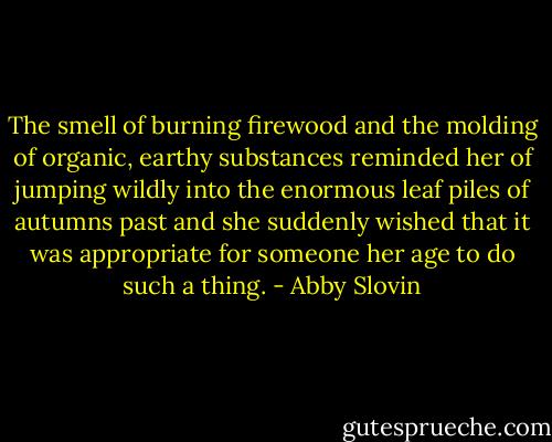 The smell of burning firewood and the molding of organic, earthy substances reminded her of jumping wildly into the enormous leaf piles of autumns past and she suddenly wished that it was appropriate for someone her age to do such a thing. - Abby Slovin