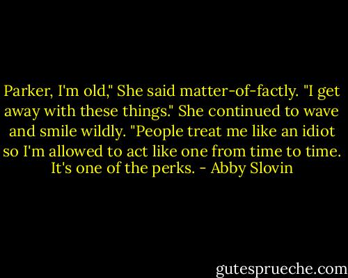 Parker, I'm old," She said matter-of-factly. "I get away with these things." She continued to wave and smile wildly. "People treat me like an idiot so I'm allowed to act like one from time to time. It's one of the perks. - Abby Slovin