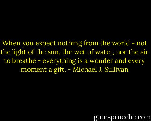 When you expect nothing from the world - not the light of the sun, the wet of water, nor the air to breathe - everything is a wonder and every moment a gift. - Michael J. Sullivan