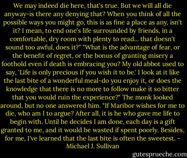 We may indeed die here, that's true. But we will all die anyway-is there any denying that? When you think of all the possible ways you might go, this is as fine a place as any, isn't it? I mean, to end one's life surrounded by friends, in a comfortable, dry room with plenty to read... that doesn't sound too awful, does it?"<br />"What is the advantage of fear, or the benefit of regret, or the bonus of granting misery a foothold even if death is embracing you? My old abbot used to say, 'Life is only precious if you wish it to be.' I look at it like the last bite of a wonderful meal-do you enjoy it, or does the knowledge that there is no more to follow make it so bitter that you would ruin the experience?" The monk looked around, but no one answered him. "If Maribor wishes for me to die, who am I to argue? After all, it is he who gave me life to begin with. Until he decides I am done, each day is a gift granted to me, and it would be wasted if spent poorly. Besides, for me, I've learned that the last bite is often the sweetest. - Michael J. Sullivan
