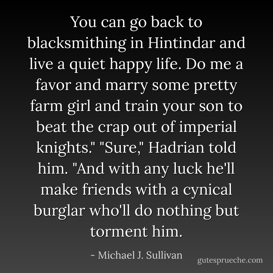 You can go back to blacksmithing in Hintindar and live a quiet happy life. Do me a favor and marry some pretty farm girl and train your son to beat the crap out of imperial knights."<br />"Sure," Hadrian told him. "And with any luck he'll make friends with a cynical burglar who'll do nothing but torment him. - Michael J. Sullivan
