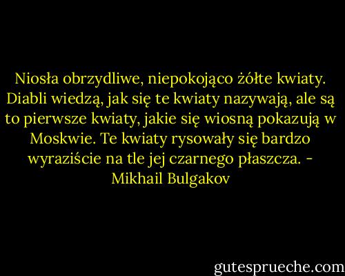 Niosła obrzydliwe, niepokojąco żółte kwiaty. Diabli wiedzą, jak się te kwiaty nazywają, ale są to pierwsze kwiaty, jakie się wiosną pokazują w Moskwie. Te kwiaty rysowały się bardzo wyraziście na tle jej czarnego płaszcza. - Mikhail Bulgakov