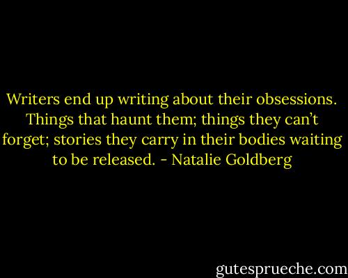 Writers end up writing about their obsessions. Things that haunt them; things they can’t forget; stories they carry in their bodies waiting to be released. - Natalie Goldberg