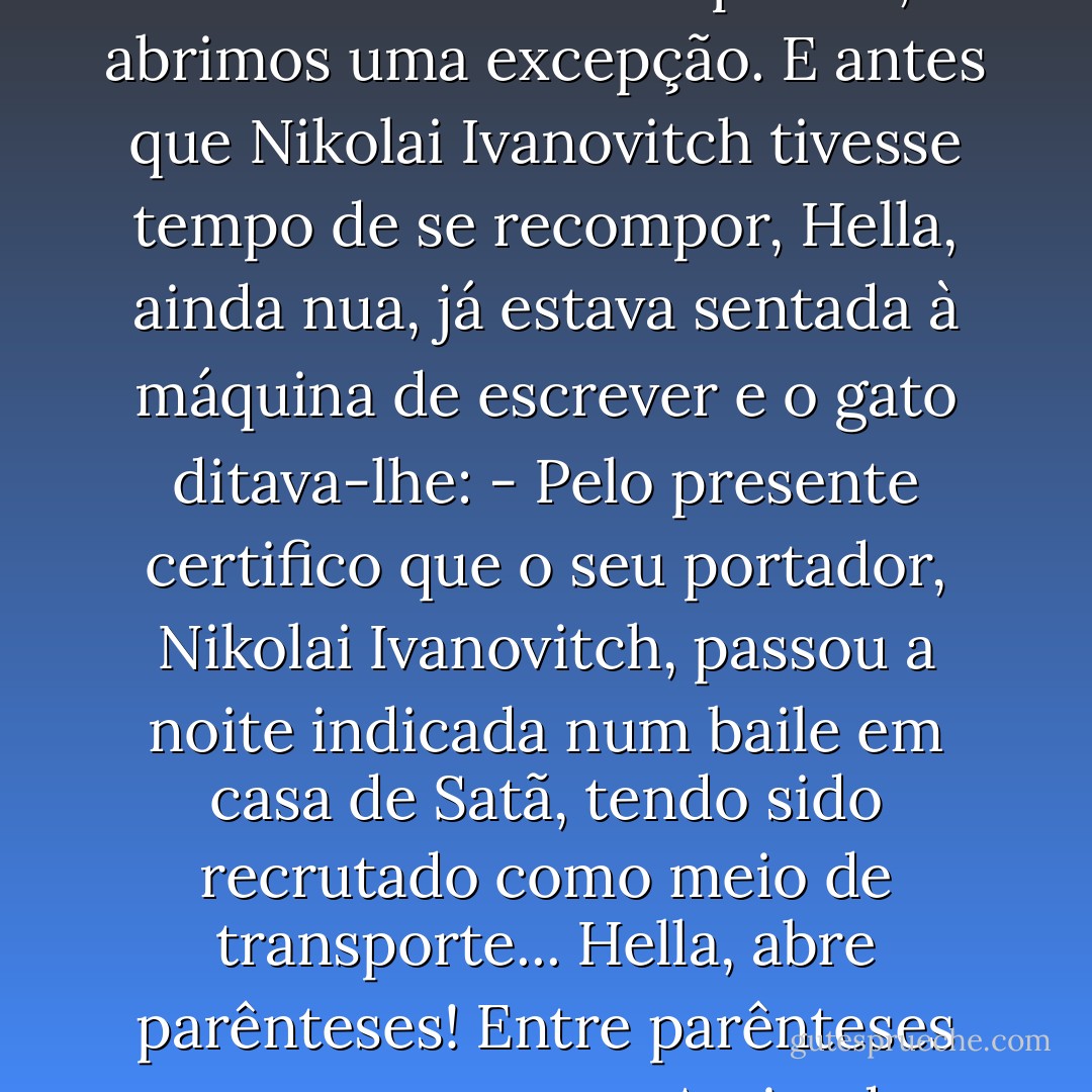 - Habitualmente não passamos certificados - afirmou o gato, carrancudo. - Mas para si, abrimos uma excepção.<br />E antes que Nikolai Ivanovitch tivesse tempo de se recompor, Hella, ainda nua, já estava sentada à máquina de escrever e o gato ditava-lhe:<br />- Pelo presente certifico que o seu portador, Nikolai Ivanovitch, passou a noite indicada num baile em casa de Satã, tendo sido recrutado como meio de transporte... Hella, abre parênteses! Entre parênteses escreve: «porco». Assinado, Behemot. - Mikhail Bulgakov