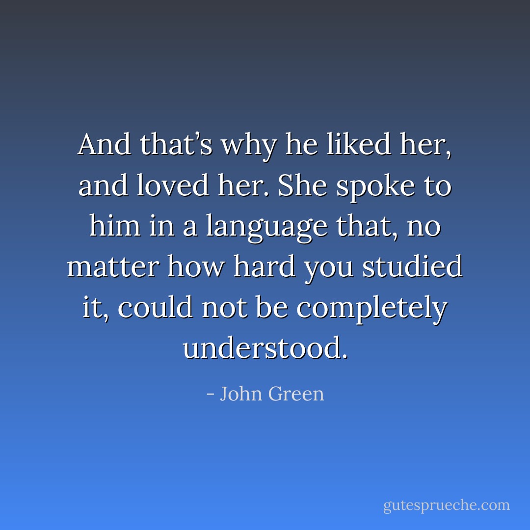 And that’s why he liked her, and loved her. She spoke to him in a language that, no matter how hard you studied it, could not be completely understood. - John Green