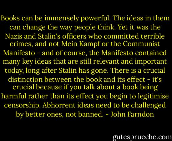 Books can be immensely powerful. The ideas in them can change the way people think. Yet it was the Nazis and Stalin's officers who committed terrible crimes, and not Mein Kampf or the Communist Manifesto - and of course, the Manifesto contained many key ideas that are still relevant and important today, long after Stalin has gone. There is a crucial distinction between the book and its effect - it's crucial because if you talk about a book being harmful rather than its effect you begin to legitimise censorship. Abhorrent ideas need to be challenged by better ones, not banned. - John Farndon