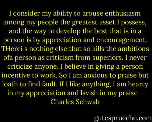 I consider my ability to arouse enthusiasm among my people the greatest asset I possess, and the way to develop the best that is in a person is by appreciation and encouragement.<br />THerei s nothing else that so kills the ambitions ofa person as criticism from superiors. I never criticize anyone. I believe in giving a person incentive to work. So I am anxious to praise but loath to find fault. If I like anything, I am hearty in my appreciation and lavish in my praise - Charles Schwab