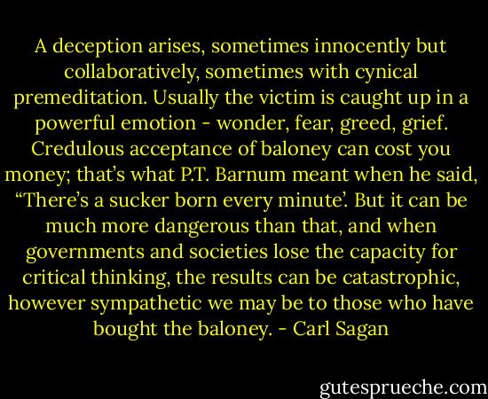 A deception arises, sometimes innocently but collaboratively, sometimes with cynical premeditation. Usually the victim is caught up in a powerful emotion - wonder, fear, greed, grief. Credulous acceptance of baloney can cost you money; that’s what P.T. Barnum meant when he said, “There’s a sucker born every minute’. But it can be much more dangerous than that, and when governments and societies lose the capacity for critical thinking, the results can be catastrophic, however sympathetic we may be to those who have bought the baloney. - Carl Sagan