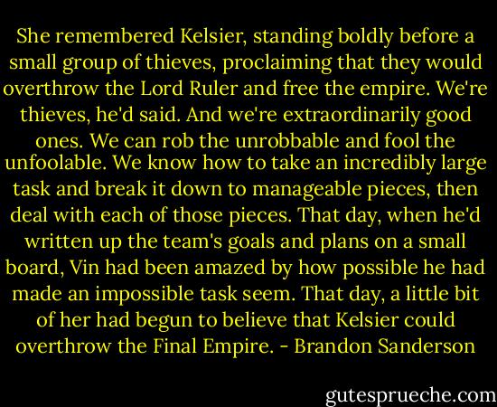 She remembered Kelsier, standing boldly before a small group of thieves, proclaiming that they would<br />overthrow the Lord Ruler and free the empire. We're thieves, he'd said. And we're extraordinarily<br />good ones. We can rob the unrobbable and fool the unfoolable. We know how to take an<br />incredibly large task and break it down to manageable pieces, then deal with each of those pieces.<br />That day, when he'd written up the team's goals and plans on a small board, Vin had been amazed by<br />how possible he had made an impossible task seem. That day, a little bit of her had begun to believe that<br />Kelsier could overthrow the Final Empire. - Brandon Sanderson