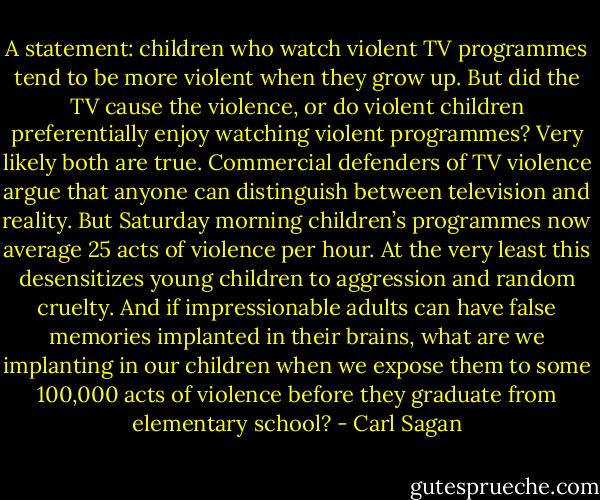 A statement: children who watch violent TV programmes tend to be more violent when they grow up. But did the TV cause the violence, or do violent children preferentially enjoy watching violent programmes? Very likely both are true. Commercial defenders of TV violence argue that anyone can distinguish between television and reality. But Saturday morning children’s programmes now average 25 acts of violence per hour. At the very least this desensitizes young children to aggression and random cruelty. And if impressionable adults can have false memories implanted in their brains, what are we implanting in our children when we expose them to some 100,000 acts of violence before they graduate from elementary school? - Carl Sagan