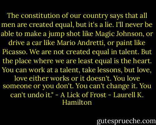 The constitution of our country says that all men are created equal, but it's a lie. I'll never be able to make a jump shot like Magic Johnson, or drive a car like Mario Andretti, or paint like Picasso. We are not created equal in talent. But the place where we are least equal is the heart. You can work at a talent, take lessons, but love, love either works or it doesn't. You love someone or you don't. You can't change it. You can't undo it." - A Lick of Frost - Laurell K. Hamilton