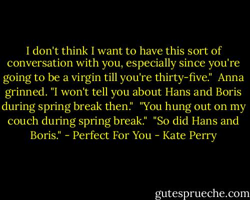 I don't think I want to have this sort of conversation with you, especially since you're going to be a virgin till you're thirty-five."<br /><br />Anna grinned. "I won't tell you about Hans and Boris during spring break then."<br /><br />"You hung out on my couch during spring break."<br /><br />"So did Hans and Boris."<br />- Perfect For You - Kate Perry
