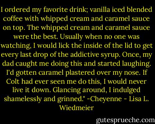 I ordered my favorite drink; vanilla iced blended coffee with whipped cream and caramel sauce on top. The whipped cream and caramel sauce were the best. Usually when no one was watching, I would lick the inside of the lid to get every last drop of the addictive syrup. Once, my dad caught me doing this and started laughing. I'd gotten caramel plastered over my nose. If Colt had ever seen me do this, I would never live it down. Glancing around, I indulged shamelessly and grinned." -Cheyenne - Lisa L. Wiedmeier