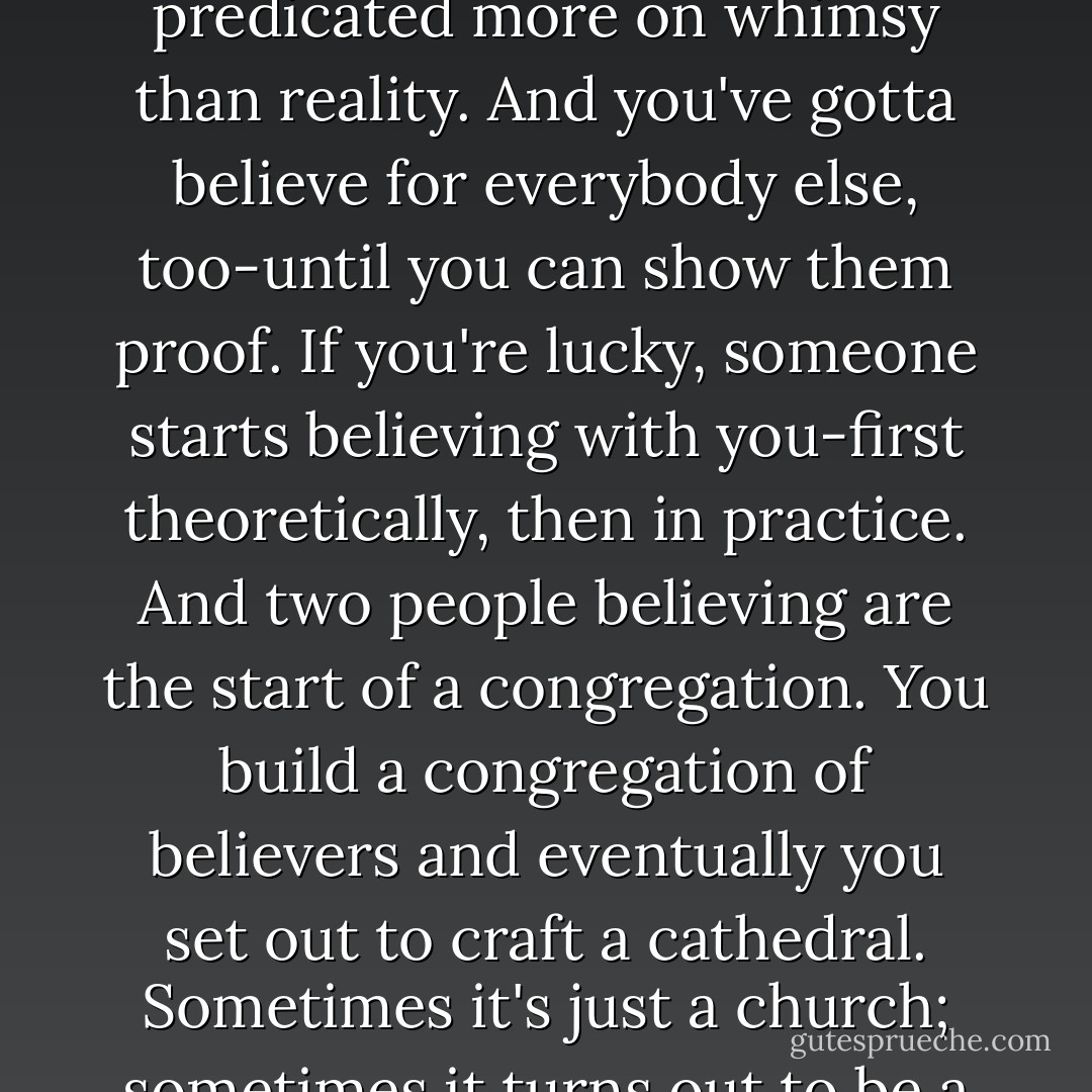 There's a trick to being whatever you want to be in life. It starts with the simple belief that you are what or who you say you are. It starts, like all faiths, with a belief-a belief predicated more on whimsy than reality. And you've gotta believe for everybody else, too-until you can show them proof. If you're lucky, someone starts believing with you-first theoretically, then in practice. And two people believing are the start of a congregation. You build a congregation of believers and eventually you set out to craft a cathedral. Sometimes it's just a church; sometimes it turns out to be a chapel. Folks who don't build churches will try to tell you how you're doing it wrong, even as your steeple breaks the clouds. Never listen. - Kevin Smith