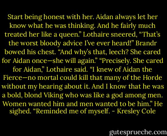 Start being honest with her. Aidan always let her know what he was thinking. And he fairly much treated her like a queen.”<br />Lothaire sneered, “That’s the worst bloody advice I’ve ever heard!”<br />Brandr bowed his chest. “And why’s that, leech? She cared for Aidan once—she will again.”<br />“Precisely. She cared for Aidan,” Lothaire said. “I knew of Aidan the Fierce—no mortal could kill that many of the Horde without my hearing about it. And I know that he was a bold, blond Viking who was like a god among men. Women wanted him and men wanted to be him.” He sighed.<br />“Reminded me of myself. - Kresley Cole
