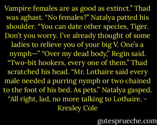 Vampire females are as good as extinct.”<br />Thad was aghast. “No females?”<br />Natalya patted his shoulder. “You can date other species, Tiger. Don’t you worry. I’ve already thought of some ladies to relieve you of your big V. One’s a nymph—”<br />“Over my dead body,” Regin said. “Two-bit hookers, every one of them.”<br />Thad scratched his head. “Mr. Lothaire said every male needed a purring nymph or two chained to the foot of his<br />bed. As pets.”<br />Natalya gasped. “All right, lad, no more talking to Lothaire. - Kresley Cole