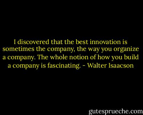 I discovered that the best innovation is sometimes the company, the way you organize a company. The whole notion of how you build a company is fascinating. - Walter Isaacson