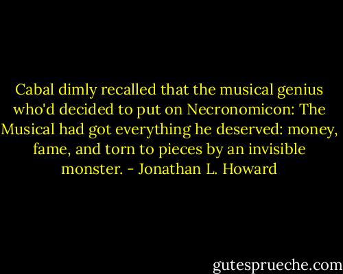 Cabal dimly recalled that the musical genius who'd decided to put on Necronomicon: The Musical had got everything he deserved: money, fame, and torn to pieces by an invisible monster. - Jonathan L. Howard