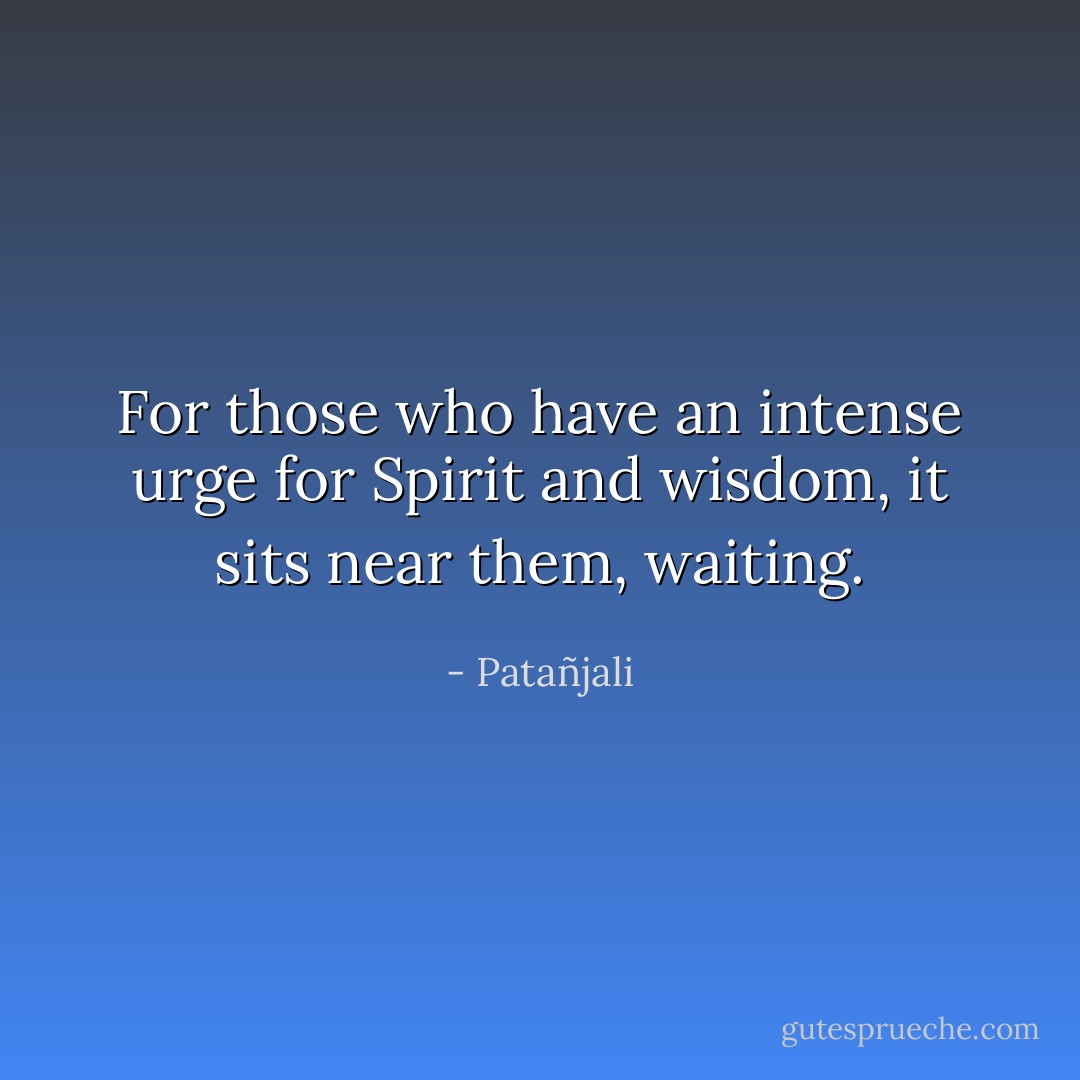 For those who have an intense urge for Spirit and wisdom, it sits<br />near them, waiting. - Patañjali