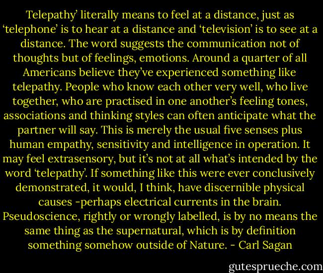 Telepathy’ literally means to feel at a distance, just as ‘telephone’ is to hear at a distance and ‘television’ is to see at a distance. The word suggests the communication not of thoughts but of feelings, emotions. Around a quarter of all Americans believe they’ve experienced something like telepathy. People who know each other very well, who live together, who are practised in one another’s feeling tones, associations and thinking styles can often anticipate what the partner will say. This is merely the usual five senses plus human empathy, sensitivity and intelligence in operation. It may feel extrasensory, but it’s not at all what’s intended by the word ‘telepathy’. If something like this were ever conclusively demonstrated, it would, I think, have discernible physical causes -perhaps electrical currents in the brain. Pseudoscience, rightly or wrongly labelled, is by no means the same thing as the supernatural, which is by definition something somehow outside of Nature. - Carl Sagan
