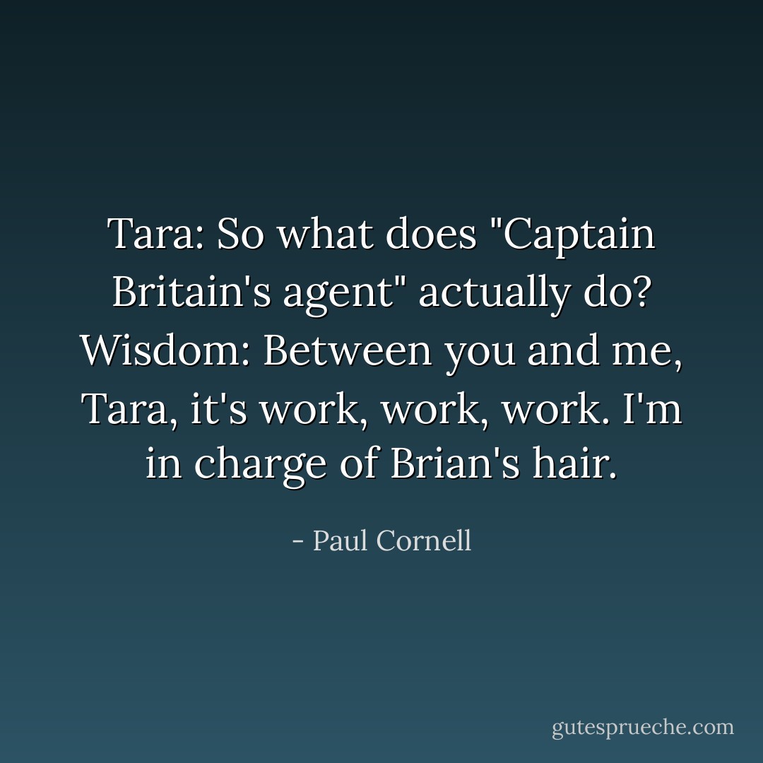 Tara: So what does "Captain Britain's agent" actually do?<br />Wisdom: Between you and me, Tara, it's work, work, work. I'm in charge of Brian's hair. - Paul Cornell