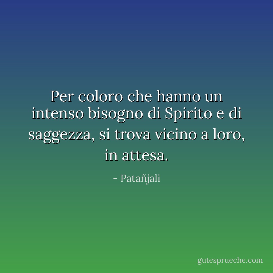 Per coloro che hanno un intenso bisogno di Spirito e di saggezza, si trova<br />vicino a loro, in attesa. - Patañjali