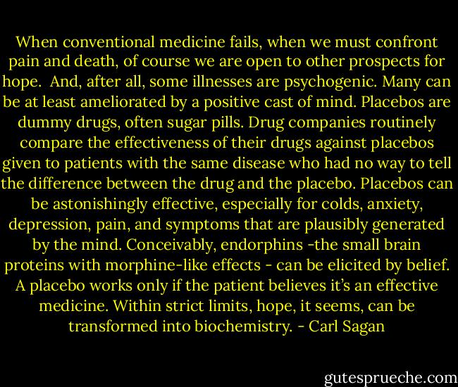 When conventional medicine fails, when we must confront pain and death, of course we are open to other prospects for hope.<br /><br />And, after all, some illnesses are psychogenic. Many can be at least ameliorated by a positive cast of mind. Placebos are dummy drugs, often sugar pills. Drug companies routinely compare the effectiveness of their drugs against placebos given to patients with the same disease who had no way to tell the difference between the drug and the placebo. Placebos can be astonishingly effective, especially for colds, anxiety, depression, pain, and symptoms that are plausibly generated by the mind. Conceivably, endorphins -the small brain proteins with morphine-like effects - can be elicited by belief. A placebo works only if the patient believes it’s an effective medicine. Within strict limits, hope, it seems, can be transformed into biochemistry. - Carl Sagan