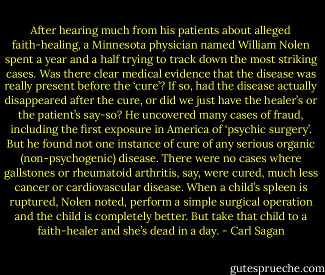 After hearing much from his patients about alleged faith-healing, a Minnesota physician named William Nolen spent a year and a half trying to track down the most striking cases. Was there clear medical evidence that the disease was really present before the ‘cure’? If so, had the disease actually disappeared after the cure, or did we just have the healer’s or the patient’s say-so? He uncovered many cases of fraud, including the first exposure in America of ‘psychic surgery’. But he found not one instance of cure of any serious organic (non-psychogenic) disease. There were no cases where gallstones or rheumatoid arthritis, say, were cured, much less cancer or cardiovascular disease. When a child’s spleen is ruptured, Nolen noted, perform a simple surgical operation and the child is completely better. But take that child to a faith-healer and she’s dead in a day. - Carl Sagan