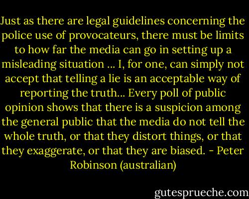 Just as there are legal guidelines concerning the police use of provocateurs, there must be limits to how far the media can go in setting up a misleading situation ... I, for one, can simply not accept that telling a lie is an acceptable way of reporting the truth... Every poll of public opinion shows that there is a suspicion among the general public that the media do not tell the whole truth, or that they distort things, or that they exaggerate, or that they are biased. - Peter Robinson (australian)