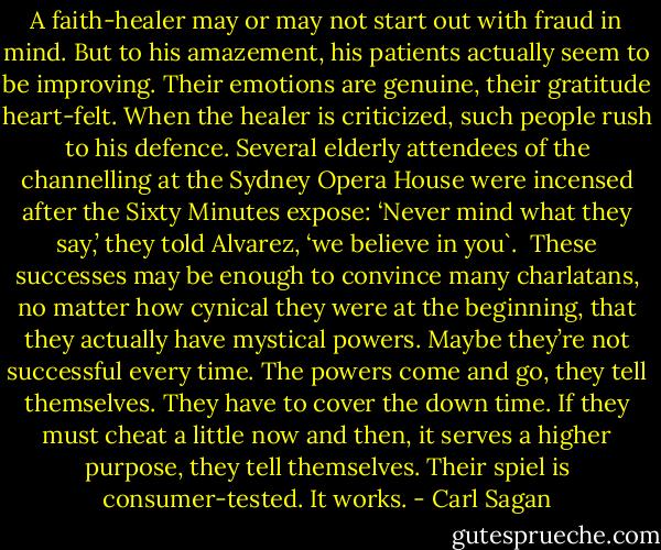 A faith-healer may or may not start out with fraud in mind. But to his amazement, his patients actually seem to be improving. Their emotions are genuine, their gratitude heart-felt. When the healer is criticized, such people rush to his defence. Several elderly attendees of the channelling at the Sydney Opera House were incensed after the Sixty Minutes expose: ‘Never mind what they say,’ they told Alvarez, ‘we believe in you`. <br />These successes may be enough to convince many charlatans, no matter how cynical they were at the beginning, that they actually have mystical powers. Maybe they’re not successful every time. The powers come and go, they tell themselves. They have to cover the down time. If they must cheat a little now and then, it serves a higher purpose, they tell themselves. Their spiel is consumer-tested. It works. - Carl Sagan