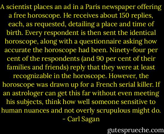 A scientist places an ad in a Paris newspaper offering a free horoscope. He receives about 150 replies, each, as requested, detailing a place and time of birth. Every respondent is then sent the identical horoscope, along with a questionnaire asking how accurate the horoscope had been. Ninety-four per cent of the respondents (and 90 per cent of their families and friends) reply that they were at least recognizable in the horoscope. However, the horoscope was drawn up for a French serial killer. If an astrologer can get this far without even meeting his subjects, think how well someone sensitive to human nuances and not overly scrupulous might do. - Carl Sagan