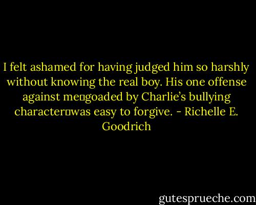 I felt ashamed for having judged him so harshly without knowing the real boy. His one offense against me―goaded by Charlie’s bullying character―was easy to forgive. - Richelle E. Goodrich