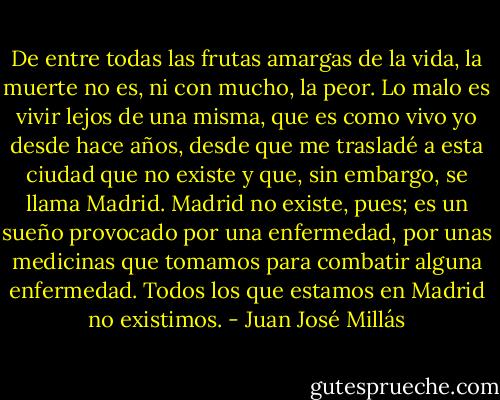 De entre todas las frutas amargas de la vida, la muerte no es, ni con mucho, la peor. Lo malo es vivir lejos de una misma, que es como vivo yo desde hace años, desde que me trasladé a esta ciudad que no existe y que, sin embargo, se llama Madrid. Madrid no existe, pues; es un sueño provocado por una enfermedad, por unas medicinas que tomamos para combatir alguna enfermedad. Todos los que estamos en Madrid no existimos. - Juan José Millás
