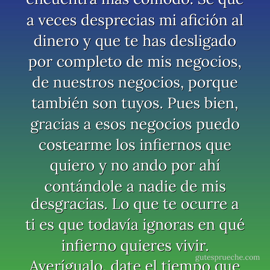 Todos vivimos en un infierno, Elena, todos, pero no le pasamos la factura a nadie. ¿Sabes por qué? Porque cada uno de nosotros elige su propio infierno, aquel en el que se encuentra más cómodo. Sé que a veces desprecias mi afición al dinero y que te has desligado por completo de mis negocios, de nuestros negocios, porque también son tuyos. Pues bien, gracias a esos negocios puedo costearme los infiernos que quiero y no ando por ahí contándole a nadie de mis desgracias. Lo que te ocurre a ti es que todavía ignoras en qué infierno quieres vivir. Averígualo, date el tiempo que necesites y cuando lo sepas dímelo. Creo que podré pagártelo por caro que resulte. Entretanto, procuremos tener un poco de calma, por favor. - Juan José Millás