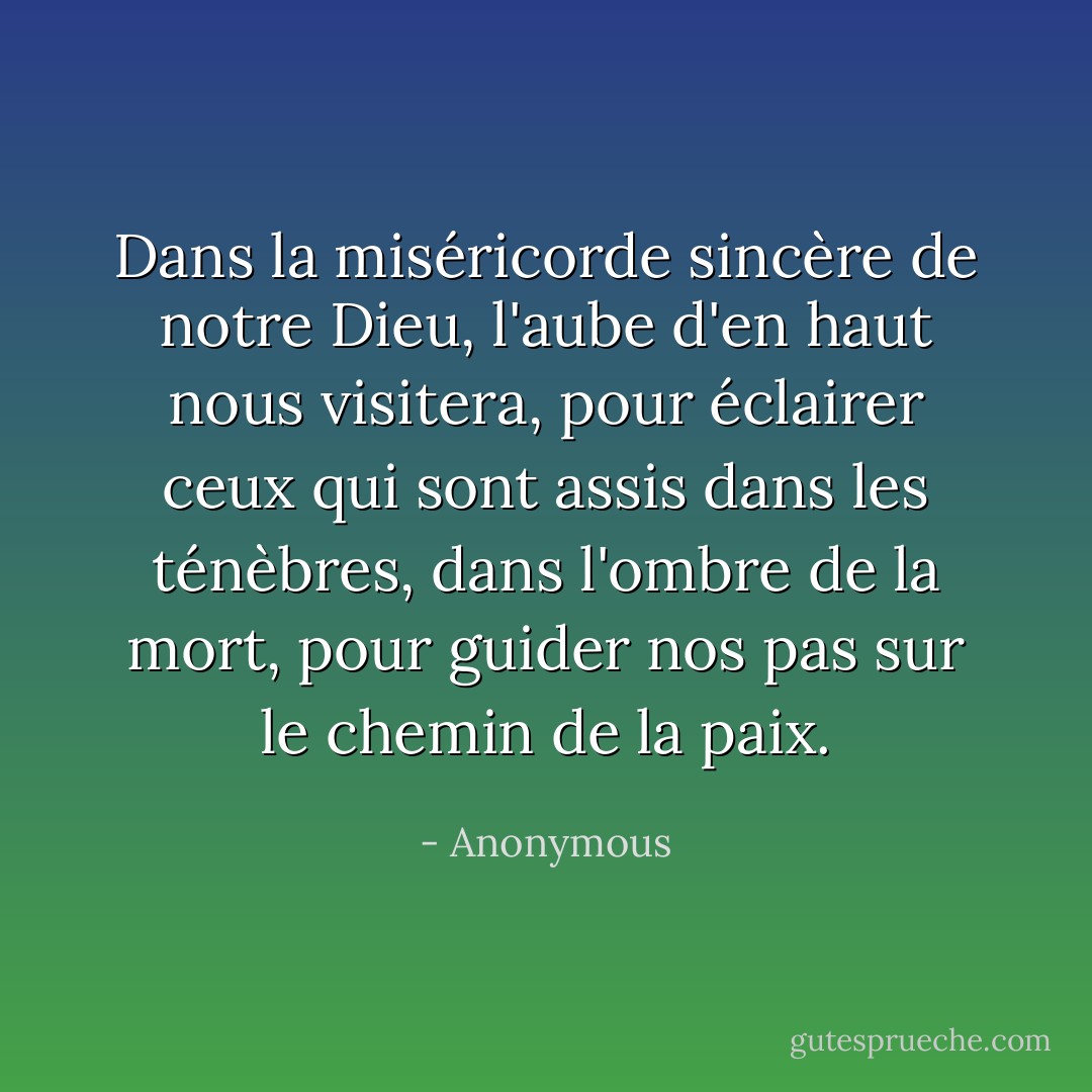 Dans la miséricorde sincère de notre Dieu, l'aube d'en haut nous visitera, pour éclairer ceux qui sont assis dans les ténèbres, dans l'ombre de la mort, pour guider nos pas sur le chemin de la paix. - Anonymous