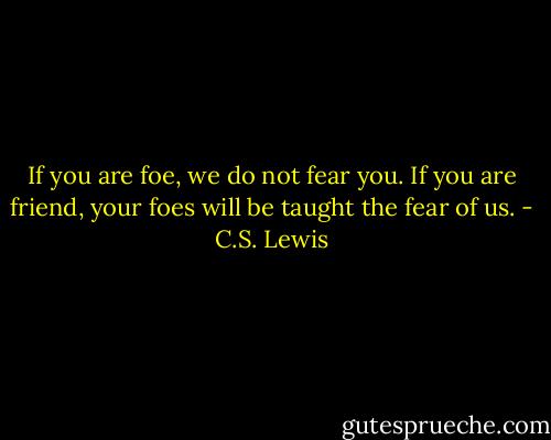 If you are foe, we do not fear you. If you are friend, your foes will be taught the fear of us. - C.S. Lewis