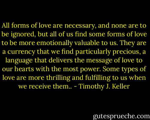 All forms of love are necessary, and none are to be ignored, but all of us find some forms of love to be more emotionally valuable to us. They are a currency that we find particularly precious, a language that delivers the message of love to our hearts with the most power. Some types of love are more thrilling and fulfilling to us when we receive them.. - Timothy J. Keller