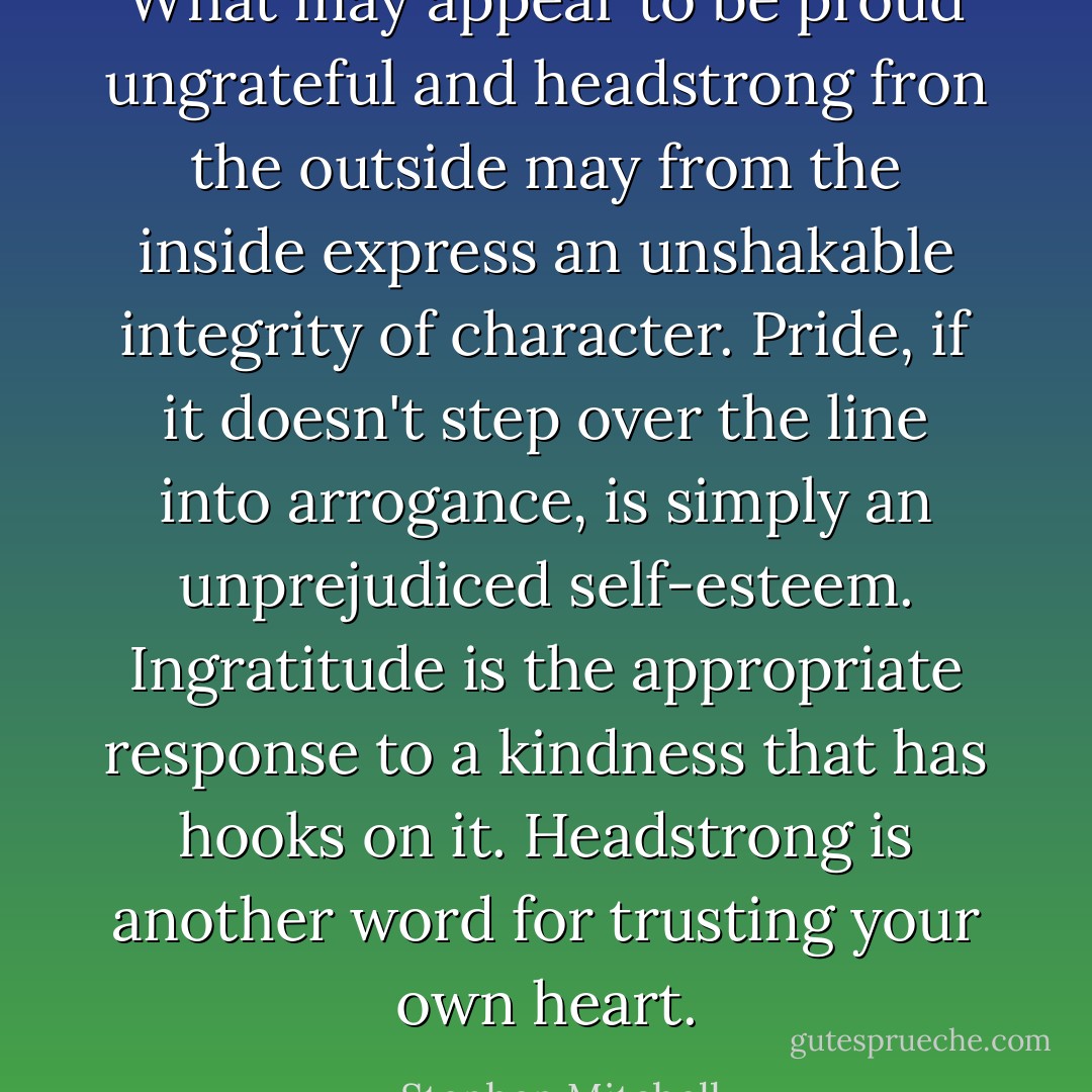 What may appear to be proud ungrateful and headstrong fron the outside may from the inside express an unshakable integrity of character. Pride, if it doesn't step over the line into arrogance, is simply an unprejudiced self-esteem. Ingratitude is the appropriate response to a kindness that has hooks on it. Headstrong is another word for trusting your own heart. - Stephen Mitchell