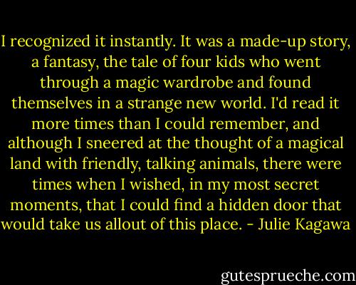 I recognized it instantly. It was a made-up story, a fantasy, the tale of four kids who went through a magic wardrobe and found themselves in a strange new world. I'd read it more times than I could remember, and although I sneered at the thought of a magical land with friendly, talking animals, there were times when I wished, in my most secret moments, that I could find a hidden door that would take us allout of this place. - Julie Kagawa