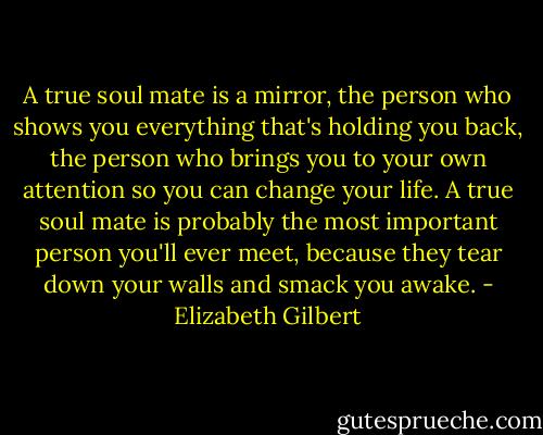 A true soul mate is a mirror, the person who shows you everything that's holding you back, the person who brings you to your own attention so you can change your life. A true soul mate is probably the most important person you'll ever meet, because they tear down your walls and smack you awake. - Elizabeth Gilbert
