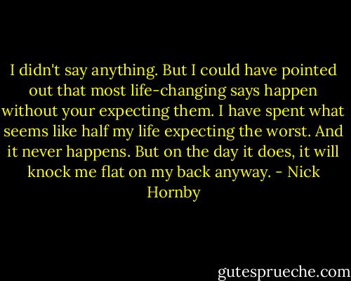 I didn't say anything. But I could have pointed out that most life-changing says happen without your expecting them. I have spent what seems like half my life expecting the worst. And it never happens. But on the day it does, it will knock me flat on my back anyway. - Nick Hornby