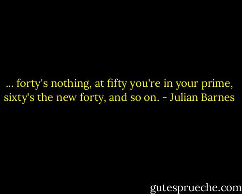 ... forty's nothing, at fifty you're in your prime, sixty's the new forty, and so on. - Julian Barnes