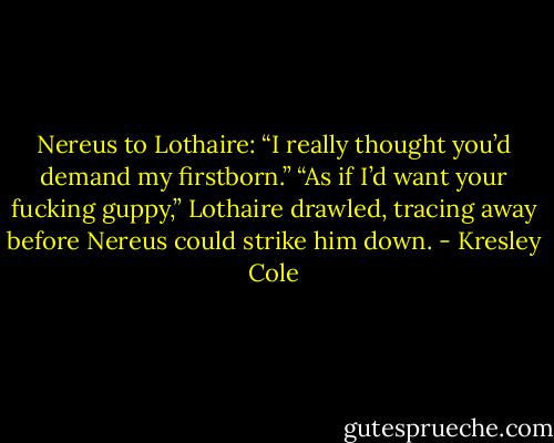 Nereus to Lothaire:<br />“I really thought you’d demand my<br />firstborn.”<br />“As if I’d want your fucking guppy,”<br />Lothaire drawled, tracing away before<br />Nereus could strike him down. - Kresley Cole