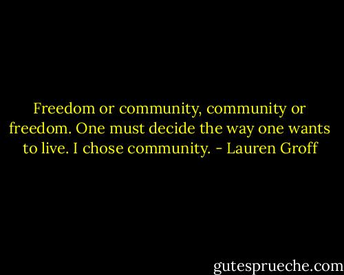 Freedom or community, community or freedom. One must decide the way one wants to live. I chose community. - Lauren Groff