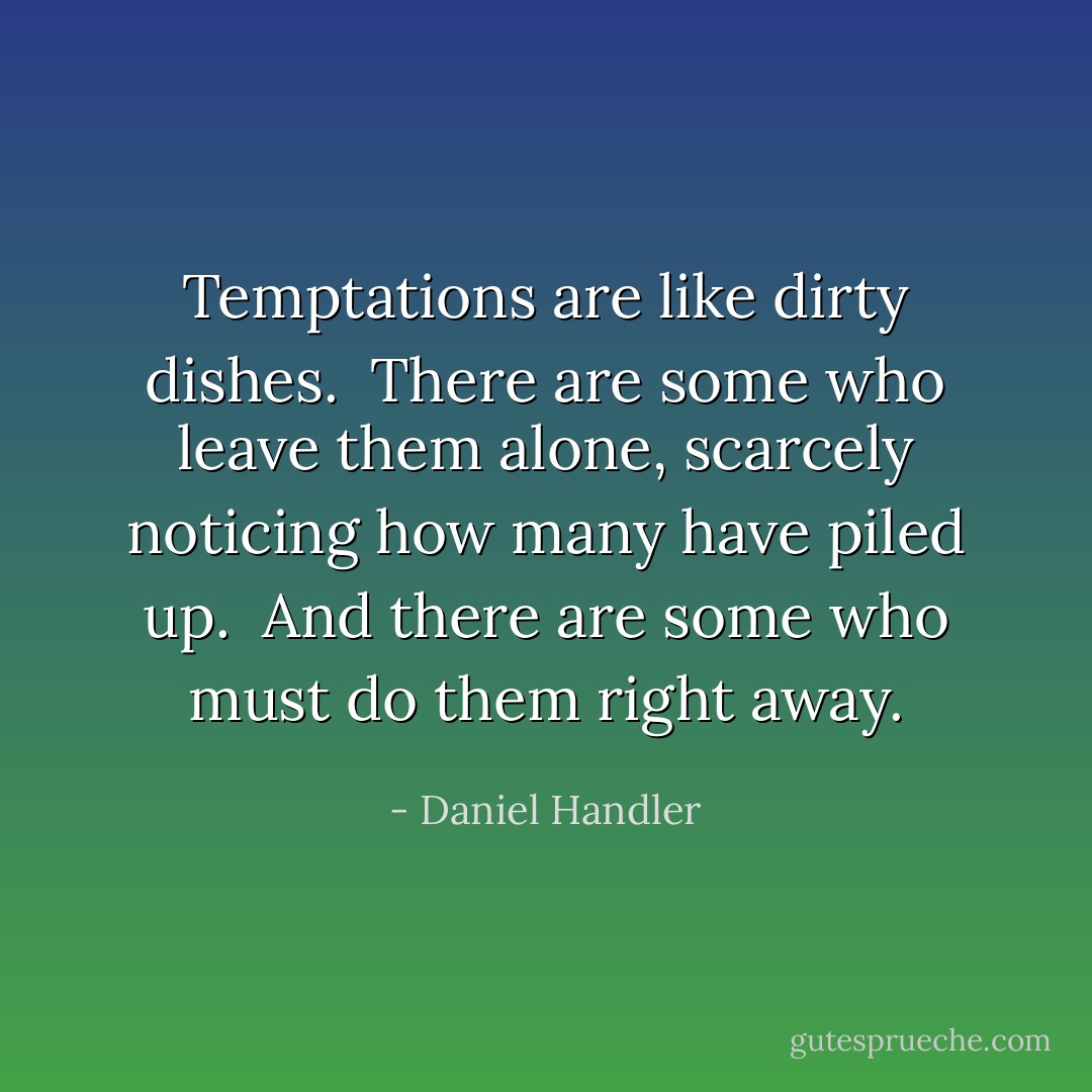 Temptations are like dirty dishes.  There are some who leave them alone, scarcely noticing how many have piled up.  And there are some who must do them right away. - Daniel Handler