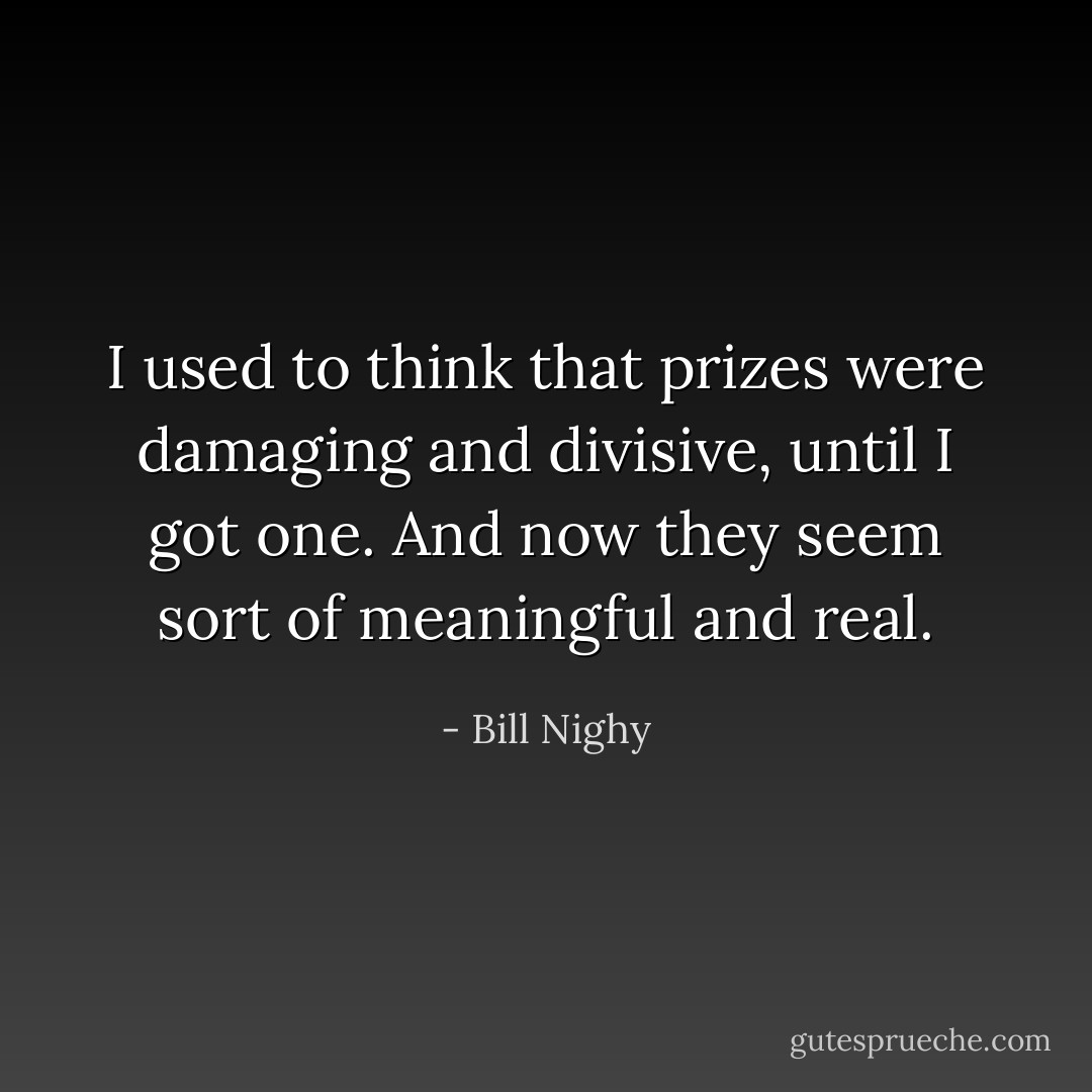 I used to think that prizes were damaging and divisive, until I got one. And now they seem sort of meaningful and real. - Bill Nighy